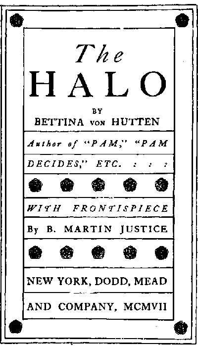 Title page:
The HALO
by Bettina von Hutten
Author of 'PAM,' 'PAM DECIDES,' ETC.
WITH FRONTISPIECE
By B. MARTIN JUSTICE
NEW YORK, DODD, MEAD AND COMPANY,
MCMVII