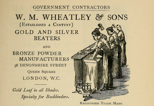 
GOVERNMENT CONTRACTORS

W. M. WHEATLEY & SONS
(Established a Century)

GOLD AND SILVER
BEATERS

AND

BRONZE POWDER
MANUFACTURERS

38 DEVONSHIRE STREET
Queen Square
LONDON, W. C.

Gold Leaf in all Shades.

Specialty for Bookbinders.
Registered Trade Mark